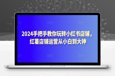 2024手把手教你玩转小红书店铺，红薯店铺运营从小白到大神-乐享资源网