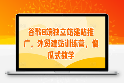 谷歌B端独立站建站推广，外贸建站训练营，傻瓜式教学-乐享资源网