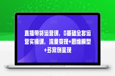 直播带货运营课，0基础全套运营实操课，流量变现+思维模型+多案例呈现-乐享资源网