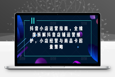 抖音小店运营指南，全维度拆解抖音店铺运营维护，小店经营与商品卡起量策略-乐享资源网